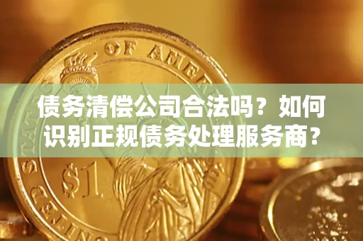 武汉债务清偿公司合法吗？如何识别正规债务处理服务商？