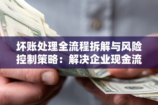 武汉坏账处理全流程拆解与风险控制策略：解决企业现金流顽疾的实战指南