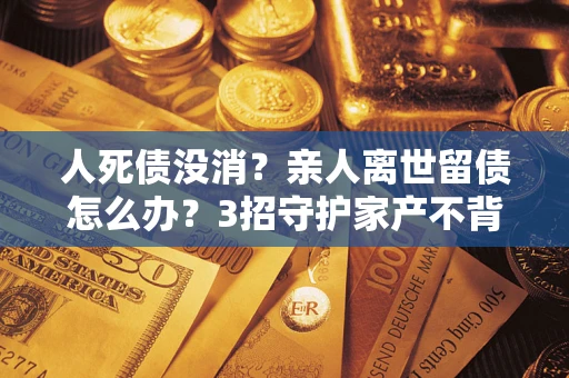 武汉人死债没消？亲人离世留债怎么办？3招守护家产不背锅