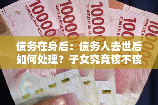 武汉债务在身后：债务人去世后如何处理？子女究竟该不该还钱？