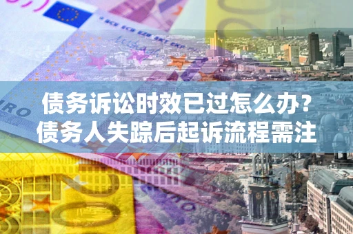 武汉债务诉讼时效已过怎么办？债务人失踪后起诉流程需注意什么？