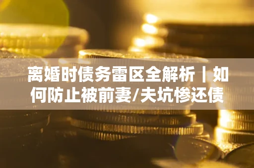 武汉离婚时债务雷区全解析｜如何防止被前妻/夫坑惨还债？