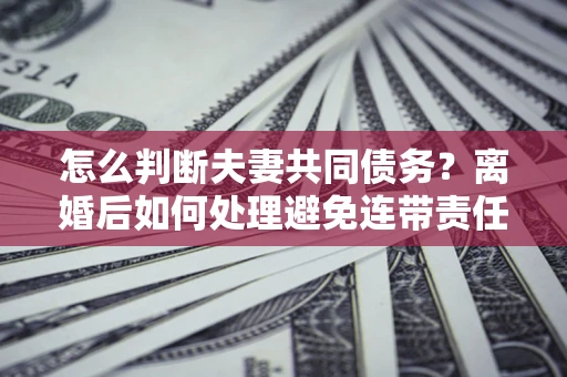 武汉怎么判断夫妻共同债务？离婚后如何处理避免连带责任？